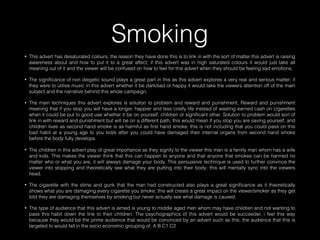 Smoking
• This advert has desaturated colours, the reason they have done this is to link in with the sort of matter this advert is raising
awareness about and how to put it to a great affect; if this advert was in high saturated colours it would just take all
meaning out of it and the viewer will be confused on how to feel for this advert when they should be feeling sad emotions.
• The signiﬁcance of non diegetic sound plays a great part in this as this advert explores a very real and serious matter; if
they were to utilise music in this advert whether it be dark/sad or happy it would take the viewers attention off of the main
subject and the narrative behind this whole campaign.
• The main techniques this advert explores is solution to problem and reward and punishment; Reward and punishment
meaning that if you stop you will have a longer, happier and less costly life instead of wasting earned cash on cigarettes
when it could be put to good use whether it be on yourself, children or signiﬁcant other. Solution to problem would sort of
link in with reward and punishment but will be on a different path, this would mean if you stop you are saving yourself, and
children lives as second hand smoke is as harmful as ﬁrst hand smoke; this is not including that you could pass on this
bad habit at a young age to you kid/s after you could have damaged their internal organs from second hand smoke
before the body fully develops.
• The children in this advert play of great importance as they signify to the viewer this man is a family man whom has a wife
and kids. This makes the viewer think that this can happen to anyone and that anyone that smokes can be harmed no
matter who or what you are, it will always damage your body. This persuasive technique is used to further convince the
viewer into stopping and theoretically see what they are putting into their body; this will mentally sync into the viewers
head.
• The cigarette with the slime and gunk that the man had constructed also plays a great signiﬁcance as it theoretically
shows what you are damaging every cigarette you smoke; this will create a great impact on the viewer/smoker as they get
told they are damaging themselves by smoking but never actually see what damage is caused.
• The type of audience that this advert is aimed is young to middle aged men whom may have children and not wanting to
pass this habit down the line to their children. The psychographics of this advert would be succeeder, i feel this way
because they would be the prime audience that would be convinced by an advert such as this, the audience that this is
targeted to would fall in the socio economic grouping of; A B C1 C2
 