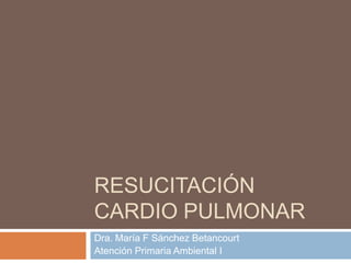 RESUCITACIÓN
CARDIO PULMONAR
Dra. María F Sánchez Betancourt
Atención Primaria Ambiental I
 