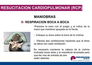RESUCITACION CARDIOPULMONAR (RCP) MANIOBRAS B-  RESPIRACION BOCA A BOCA Presione la nariz con el pulgar y el índice de la mano que mantiene apoyada en la frente. Coloque su boca sobre la boca de la víctima. Efectúe dos ventilaciones haciendo que el tórax se eleve con cada ventilación. Es necesario mantener la cabeza de la víctima inclinada hacia atrás y la mandíbula levantada para que las vías de entrada de aire  estén abiertas. 