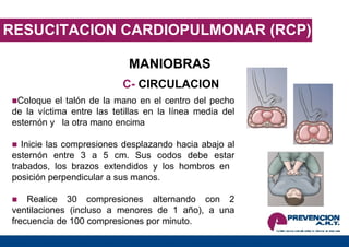 RESUCITACION CARDIOPULMONAR (RCP) MANIOBRAS C-  CIRCULACION Coloque el talón de la mano en el centro del pecho de la víctima entre las tetillas en la línea media del esternón y  la otra mano encima Inicie las compresiones desplazando hacia abajo al esternón entre 3 a 5 cm. Sus codos debe estar trabados, los brazos extendidos y los hombros en  posición perpendicular a sus manos. Realice 30 compresiones alternando con 2 ventilaciones (incluso a menores de 1 año), a una frecuencia de 100 compresiones por minuto. 