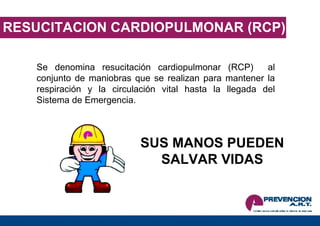 RESUCITACION CARDIOPULMONAR (RCP) Se denomina resucitación cardiopulmonar (RCP)  al conjunto de maniobras que se realizan para mantener la respiración y la circulación vital hasta la llegada del Sistema de Emergencia. SUS MANOS PUEDEN SALVAR VIDAS 