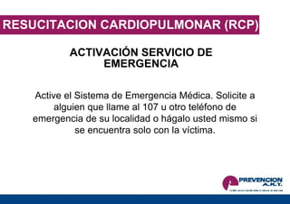 RESUCITACION CARDIOPULMONAR (RCP) ACTIVACIÓN SERVICIO DE EMERGENCIA Active el Sistema de Emergencia Médica. Solicite a alguien que llame al 107 u otro teléfono de emergencia de su localidad o hágalo usted mismo si se encuentra solo con la víctima. 