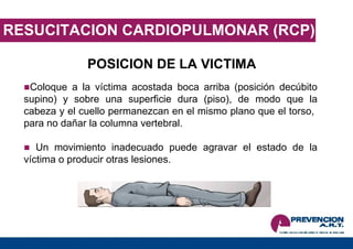 RESUCITACION CARDIOPULMONAR (RCP) POSICION DE LA VICTIMA Coloque a la víctima acostada boca arriba (posición decúbito supino) y sobre una superficie dura (piso), de modo que la cabeza y el cuello permanezcan en el mismo plano que el torso,  para no dañar la columna vertebral.  Un movimiento inadecuado puede agravar el estado de la víctima o producir otras lesiones. 