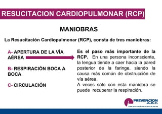 RESUCITACION CARDIOPULMONAR (RCP) MANIOBRAS La Resucitación Cardiopulmonar (RCP), consta de tres maniobras: A-  APERTURA DE LA VÍA  AÉREA B-  RESPIRACIÓN BOCA A BOCA C-  CIRCULACIÓN Es el paso más importante de la RCP.  En una persona inconsciente, la lengua tiende a caer hacia la pared posterior de la faringe, siendo la causa más común de obstrucción de vía aérea.  A veces sólo con esta maniobra se puede  recuperar la respiración. 