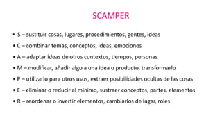 SCAMPER
• S – sustituir cosas, lugares, procedimientos, gentes, ideas
• C – combinar temas, conceptos, ideas, emociones
• ...