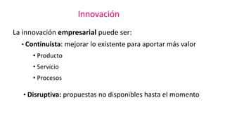 Innovación
La innovación empresarial puede ser:
• Continuista: mejorar lo existente para aportar más valor
• Producto
• Servicio
• Procesos
• Disruptiva: propuestas no disponibles hasta el momento
 
