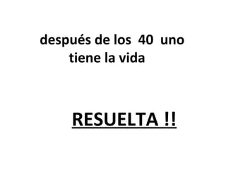 después de los 40 uno
tiene la vida
RESUELTA !!
 