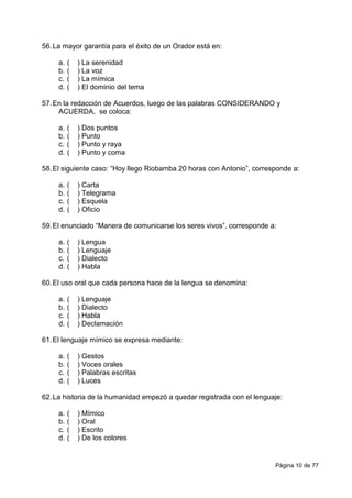 Página 10 de 77
56.La mayor garantía para el éxito de un Orador está en:
a. ( ) La serenidad
b. ( ) La voz
c. ( ) La mímica
d. ( ) El dominio del tema
57.En la redacción de Acuerdos, luego de las palabras CONSIDERANDO y
ACUERDA, se coloca:
a. ( ) Dos puntos
b. ( ) Punto
c. ( ) Punto y raya
d. ( ) Punto y coma
58.El siguiente caso: “Hoy llego Riobamba 20 horas con Antonio”, corresponde a:
a. ( ) Carta
b. ( ) Telegrama
c. ( ) Esquela
d. ( ) Oficio
59.El enunciado “Manera de comunicarse los seres vivos”, corresponde a:
a. ( ) Lengua
b. ( ) Lenguaje
c. ( ) Dialecto
d. ( ) Habla
60.El uso oral que cada persona hace de la lengua se denomina:
a. ( ) Lenguaje
b. ( ) Dialecto
c. ( ) Habla
d. ( ) Declamación
61.El lenguaje mímico se expresa mediante:
a. ( ) Gestos
b. ( ) Voces orales
c. ( ) Palabras escritas
d. ( ) Luces
62.La historia de la humanidad empezó a quedar registrada con el lenguaje:
a. ( ) Mímico
b. ( ) Oral
c. ( ) Escrito
d. ( ) De los colores
 