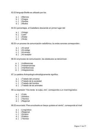 Página 11 de 77
63.El lenguaje Braille es utilizado por los:
a. ( ) Mancos
b. ( ) Ciegos
c. ( ) Sordos
d. ( ) Mudos
64.En porcentajes, el Castellano desciende en primer lugar del:
a. ( ) Griego
b. ( ) Latín
c. ( ) Árabe
d. ( ) Hindú
65.En un proceso de comunicación radiofónica, la ondas sonoras corresponden:
a. ( ) Al canal
b. ( ) Al código
c. ( ) Al emisor
d. ( ) Al receptor
66.En el proceso de comunicación, los obstáculos se denominan:
a. ( ) Indiferencias
b. ( ) Inobservancias
c. ( ) Interferencias
d. ( ) Integraciones
67.La palabra Antropología etimológicamente significa:
a. ( ) Tratado del universo
b. ( ) Tratado de la sociedad
c. ( ) Tratado del hombre
d. ( ) Tratado de los animales
68.La expresión “Vos tenés la culpa, che”, corresponde a un nivel lingüístico:
a. ( ) Culto
b. ( ) Artístico
c. ( ) Técnico
d. ( ) Regional
69.El enunciado “Para envolverte en besos quisiera el viento”, corresponde al nivel
a. ( ) Lingüístico:
b. ( ) Regional
c. ( ) Arcaico
d. ( ) Poético
e. ( ) Técnico
 