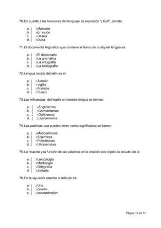 Página 12 de 77
70.En cuanto a las funciones del lenguaje, la expresión “¡ Gol!”, denota:
a. ( ) Mandato
b. ( ) Emoción
c. ( ) Deseo
d. ( ) Duda
71.El documento lingüístico que contiene el léxico de cualquier lengua es:
a. ( ) El diccionario
b. ( ) La gramática
c. ( ) La ortografía
d. ( ) La bibliografía
72.Lengua nacida del latín es el:
a. ( ) Alemán
b. ( ) Inglés
c. ( ) Francés
d. ( ) Sueco
73.Las influencias del inglés en nuestra lengua se llaman:
a. ( ) Anglicismos
b. ( ) Germanismos
c. ( ) Galicismos
d. ( ) Lusitanismos
74.Las palabras que pueden tener varios significados se llaman:
a. ( ) Monosémicas
b. ( ) Bisémicas
c. ( ) Polisémicas
d. ( ) Ultrasémicas
75.La relación y la función de las palabras en la oración son objeto de estudio de la:
a. ( ) Lexicología
b. ( ) Morfología
c. ( ) Ortografía
d. ( ) Sintaxis
76.En la siguiente oración el artículo es:
a. ( ) Una
b. ( ) prueba
c. ( ) concentración
 