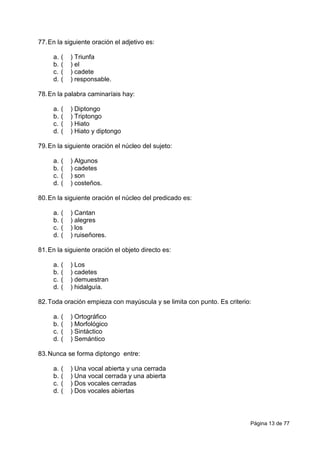 Página 13 de 77
77.En la siguiente oración el adjetivo es:
a. ( ) Triunfa
b. ( ) el
c. ( ) cadete
d. ( ) responsable.
78.En la palabra caminaríais hay:
a. ( ) Diptongo
b. ( ) Triptongo
c. ( ) Hiato
d. ( ) Hiato y diptongo
79.En la siguiente oración el núcleo del sujeto:
a. ( ) Algunos
b. ( ) cadetes
c. ( ) son
d. ( ) costeños.
80.En la siguiente oración el núcleo del predicado es:
a. ( ) Cantan
b. ( ) alegres
c. ( ) los
d. ( ) ruiseñores.
81.En la siguiente oración el objeto directo es:
a. ( ) Los
b. ( ) cadetes
c. ( ) demuestran
d. ( ) hidalguía.
82.Toda oración empieza con mayúscula y se limita con punto. Es criterio:
a. ( ) Ortográfico
b. ( ) Morfológico
c. ( ) Sintáctico
d. ( ) Semántico
83.Nunca se forma diptongo entre:
a. ( ) Una vocal abierta y una cerrada
b. ( ) Una vocal cerrada y una abierta
c. ( ) Dos vocales cerradas
d. ( ) Dos vocales abiertas
 