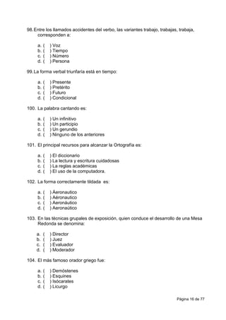 Página 16 de 77
98.Entre los llamados accidentes del verbo, las variantes trabajo, trabajas, trabaja,
corresponden a:
a. ( ) Voz
b. ( ) Tiempo
c. ( ) Número
d. ( ) Persona
99.La forma verbal triunfaría está en tiempo:
a. ( ) Presente
b. ( ) Pretérito
c. ( ) Futuro
d. ( ) Condicional
100. La palabra cantando es:
a. ( ) Un infinitivo
b. ( ) Un participio
c. ( ) Un gerundio
d. ( ) Ninguno de los anteriores
101. El principal recursos para alcanzar la Ortografía es:
a. ( ) El diccionario
b. ( ) La lectura y escritura cuidadosas
c. ( ) La reglas académicas
d. ( ) El uso de la computadora.
102. La forma correctamente tildada es:
a. ( ) Áeronautico
b. ( ) Aéronautico
c. ( ) Aeronáutico
d. ( ) Aeronaútico
103. En las técnicas grupales de exposición, quien conduce el desarrollo de una Mesa
Redonda se denomina:
a. ( ) Director
b. ( ) Juez
c. ( ) Evaluador
d. ( ) Moderador
104. El más famoso orador griego fue:
a. ( ) Demóstenes
b. ( ) Esquines
c. ( ) Isócarates
d. ( ) Licurgo
 