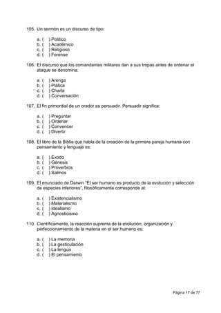 Página 17 de 77
105. Un sermón es un discurso de tipo:
a. ( ) Político
b. ( ) Académico
c. ( ) Religioso
d. ( ) Forense
106. El discurso que los comandantes militares dan a sus tropas antes de ordenar el
ataque se denomina:
a. ( ) Arenga
b. ( ) Plática
c. ( ) Charla
d. ( ) Conversación
107. El fin primordial de un orador es persuadir. Persuadir significa:
a. ( ) Preguntar
b. ( ) Ordenar
c. ( ) Convencer
d. ( ) Divertir
108. El libro de la Biblia que habla de la creación de la primera pareja humana con
pensamiento y lenguaje es:
a. ( ) Éxodo
b. ( ) Génesis
c. ( ) Proverbios
d. ( ) Salmos
109. El enunciado de Darwin “El ser humano es producto de la evolución y selección
de especies inferiores”, filosóficamente corresponde al:
a. ( ) Existencialismo
b. ( ) Materialismo
c. ( ) Idealismo
d. ( ) Agnosticismo
110. Científicamente, la reacción suprema de la evolución, organización y
perfeccionamiento de la materia en el ser humano es:
a. ( ) La memoria
b. ( ) La gesticulación
c. ( ) La lengua
d. ( ) El pensamiento
 