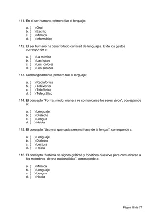 Página 18 de 77
111. En el ser humano, primero fue el lenguaje:
a. ( ) Oral
b. ( ) Escrito
c. ( ) Mímico
d. ( ) Informático
112. El ser humano ha desarrollado cantidad de lenguajes. El de los gestos
corresponde a:
a. ( ) La mímica
b. ( ) Las luces
c. ( ) Los colores
d. ( ) Los sonidos
113. Cronológicamente, primero fue el lenguaje:
a. ( ) Radiofónico
b. ( ) Televisivo
c. ( ) Telefónico
d. ( ) Telegráfico
114. El concepto “Forma, modo, manera de comunicarse los seres vivos”, corresponde
a:
a. ( ) Lenguaje
b. ( ) Dialecto
c. ( ) Lengua
d. ( ) Habla
115. El concepto “Uso oral que cada persona hace de la lengua”, corresponde a:
a. ( ) Lenguaje
b. ( ) Dialecto
c. ( ) Lectura
d. ( ) Habla
116. El concepto “Sistema de signos gráficos y fonéticos que sirve para comunicarse a
los miembros de una nacionalidad”, corresponde a:
a. ( ) Mímica
b. ( ) Lenguaje
c. ( ) Lengua
d. ( ) Habla
 