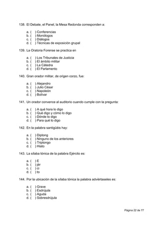 Página 22 de 77
138. El Debate, el Panel, la Mesa Redonda corresponden a:
a. ( ) Conferencias
b. ( ) Monólogos
c. ( ) Diálogos
d. ( ) Técnicas de exposición grupal
139. La Oratoria Forense se practica en
a. ( ) Los Tribunales de Justicia
b. ( ) El ámbito militar
c. ( ) La Cátedra
d. ( ) El Parlamento
140. Gran orador militar, de origen corzo, fue:
a. ( ) Alejandro
b. ( ) Julio César
c. ( ) Napoleón
d. ( ) Bolívar
141. Un orador convence al auditorio cuando cumple con la pregunta:
a. ( ) A qué hora lo digo
b. ( ) Qué digo y cómo lo digo
c. ( ) Dónde lo digo
d. ( ) Para qué lo digo
142. En la palabra santigüéis hay:
a. ( ) Diptong
b. ( ) Ninguno de los anteriores
c. ( ) Triptongo
d. ( ) Hiato
143. La sílaba tónica de la palabra Ejército es:
a. ( ) E
b. ( ) jér
c. ( ) ci
d. ( ) to
144. Por la ubicación de la sílaba tónica la palabra adviértaseles es:
a. ( ) Grave
b. ( ) Esdrújula
c. ( ) Aguda
d. ( ) Sobresdrújula
 