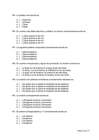 Página 23 de 77
145. La palabra mal escrita es:
a. ( ) Aprendíz
b. ( ) Síntesis
c. ( ) Tesis
d. ( ) Reloj
146. En cuanto a las tildes diacrítica y enfática, la oración correctamente escrita es:
a. ( ) ¿Qué quieres tú de mi?
b. ( ) ¿Que quieres tu de mi?
c. ( ) ¿Qué quieres tú de mí?
d. ( ) ¿Qué quieres tu de mi?
147. La siguiente palabra compuesta correctamente escrita es:
a. ( ) Décimoséptimo
b. ( ) Decimoseptimo
c. ( ) Décimoseptimo
d. ( ) Decimoséptimo
148. En cuanto a mayúsculas y signos de puntuación, la oración correcta es:
a. ( ) a Quito luz de América la unesco le dio otro título
b. ( ) A Quito, Luz de América, la UNESCO le dio otro título.
c. ( ) a quito, luz de América, la unesco le dio otro título
d. ( ) A Quito Luz de América, la Unesco, le dio otro título.
149. La oración con palabras homófonas correctamente utilizadas es:
a. ( ) Es grabe que no grabe la ortografía de las palabras.
b. ( ) Es grave que no grabe la ortografía de las palabras.
c. ( ) Es grabe que no grave la ortografía de las palabras.
d. ( ) Es grave que no grave la ortografía de las palabras.
150. La oración correctamente escrita es:
a. ( ) ¡Pongasén la boína y formesén!
b. ( ) ¡Ponganse la boina y formense!
c. ( ) ¡Póngasen la boína y fórmesen!
d. ( ) ¡Pónganse la boina y fórmense!
151. El ordinal correspondiente a 11 correctamente escrito es:
a. ( ) Un décimo
b. ( ) Undécimo
c. ( ) Un désimo
d. ( ) Undésimo
 