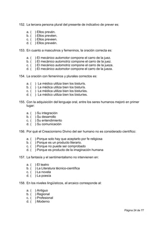 Página 24 de 77
152. La tercera persona plural del presente de indicativo de prever es:
a. ( ) Ellos prevén.
b. ( ) Ellos prevéen.
c. ( ) Ellos preveen.
d. ( ) Ellos preveén.
153. En cuanto a masculinos y femeninos, la oración correcta es:
a. ( ) El mecánico automotor compone el carro de la juez.
b. ( ) El mecánico automotriz compone el carro de la juez.
c. ( ) El mecánico automotriz compone el carro de la jueza.
d. ( ) El mecánico automotor compone el carro de la jueza.
154. La oración con femeninos y plurales correctos es:
a. ( ) La médico utiliza bien los bisturís.
b. ( ) La médica utiliza bien los bisturís.
c. ( ) La médica utiliza bien los bisturíes.
d. ( ) La médico utiliza bien los bisturíes.
155. Con la adquisición del lenguaje oral, entre los seres humanos mejoró en primer
lugar:
a. ( ) Su integración
b. ( ) Su desarrollo
c. ( ) Su entendimiento
d. ( ) Su comunicación
156. Por qué el Creacionismo Divino del ser humano no es considerado científico:
a. ( ) Porque solo hay que aceptarlo por fe religiosa
b. ( ) Porque es un producto literario.
c. ( ) Porque no puede ser comprobado
d. ( ) Porque es producto de la imaginación humana
157. La fantasía y el sentimentalismo no intervienen en:
a. ( ) El teatro
b. ( ) La Literatura técnico-científica
c. ( ) La novela
d. ( ) La poesía
158. En los niveles lingüísticos, el arcaico corresponde al:
a. ( ) Antiguo
b. ( ) Regional
c. ( ) Profesional
d. ( ) Moderno
 
