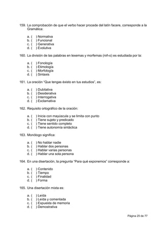 Página 25 de 77
159. La comprobación de que el verbo hacer procede del latín facere, corresponde a la
Gramática:
a. ( ) Normativa
b. ( ) Funcional
c. ( ) Generativa
d. ( ) Evolutiva
160. La división de las palabras en lexemas y morfemas (niñ-o) es estudiada por la:
a. ( ) Fonología
b. ( ) Etimología
c. ( ) Morfología
d. ( ) Sintaxis
161. La oración “Que tengas éxisto en tus estudios”, es:
a. ( ) Dubitativa
b. ( ) Desiderativa
c. ( ) Interrogativa
d. ( ) Exclamativa
162. Requisito ortográfico de la oración:
a. ( ) Inicia con mayúscula y se limita con punto
b. ( ) Tiene sujeto y predicado
c. ( ) Tiene sentido completo
d. ( ) Tiene autonomía sintáctica
163. Monólogo significa:
a. ( ) No hablar nadie
b. ( ) Hablar dos personas
c. ( ) Hablar varias personas
d. ( ) Hablar una sola persona
164. En una disertación, la pregunta “Para qué exponemos” corresponde a:
a. ( ) Contenido
b. ( ) Tiempo
c. ( ) Finalidad
d. ( ) Forma
165. Una disertación mixta es:
a. ( ) Leída
b. ( ) Leída y comentada
c. ( ) Expuesta de memoria
d. ( ) Demostrativa
 
