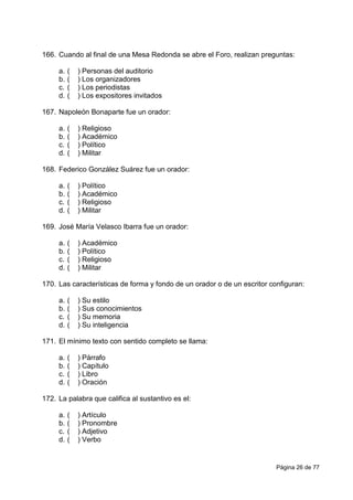 Página 26 de 77
166. Cuando al final de una Mesa Redonda se abre el Foro, realizan preguntas:
a. ( ) Personas del auditorio
b. ( ) Los organizadores
c. ( ) Los periodistas
d. ( ) Los expositores invitados
167. Napoleón Bonaparte fue un orador:
a. ( ) Religioso
b. ( ) Académico
c. ( ) Político
d. ( ) Militar
168. Federico González Suárez fue un orador:
a. ( ) Político
b. ( ) Académico
c. ( ) Religioso
d. ( ) Militar
169. José María Velasco Ibarra fue un orador:
a. ( ) Académico
b. ( ) Político
c. ( ) Religioso
d. ( ) Militar
170. Las características de forma y fondo de un orador o de un escritor configuran:
a. ( ) Su estilo
b. ( ) Sus conocimientos
c. ( ) Su memoria
d. ( ) Su inteligencia
171. El mínimo texto con sentido completo se llama:
a. ( ) Párrafo
b. ( ) Capítulo
c. ( ) Libro
d. ( ) Oración
172. La palabra que califica al sustantivo es el:
a. ( ) Artículo
b. ( ) Pronombre
c. ( ) Adjetivo
d. ( ) Verbo
 