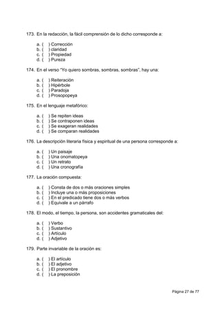 Página 27 de 77
173. En la redacción, la fácil comprensión de lo dicho corresponde a:
a. ( ) Corrección
b. ( ) claridad
c. ( ) Propiedad
d. ( ) Pureza
174. En el verso “Yo quiero sombras, sombras, sombras”, hay una:
a. ( ) Reiteración
b. ( ) Hipérbole
c. ( ) Paradoja
d. ( ) Prosopopeya
175. En el lenguaje metafórico:
a. ( ) Se repiten ideas
b. ( ) Se contraponen ideas
c. ( ) Se exageran realidades
d. ( ) Se comparan realidades
176. La descripción literaria física y espiritual de una persona corresponde a:
a. ( ) Un paisaje
b. ( ) Una onomatopeya
c. ( ) Un retrato
d. ( ) Una cronografía
177. La oración compuesta:
a. ( ) Consta de dos o más oraciones simples
b. ( ) Incluye una o más proposiciones
c. ( ) En el predicado tiene dos o más verbos
d. ( ) Equivale a un párrafo
178. El modo, el tiempo, la persona, son accidentes gramaticales del:
a. ( ) Verbo
b. ( ) Sustantivo
c. ( ) Artículo
d. ( ) Adjetivo
179. Parte invariable de la oración es:
a. ( ) El artículo
b. ( ) El adjetivo
c. ( ) El pronombre
d. ( ) La preposición
 