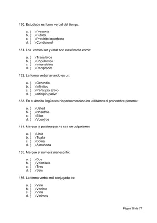 Página 28 de 77
180. Estudiaba es forma verbal del tiempo:
a. ( ) Presente
b. ( ) Futuro
c. ( ) Pretérito imperfecto
d. ( ) Condicional
181. Los verbos ser y estar son clasificados como:
a. ( ) Transitivos
b. ( ) Copulativos
c. ( ) Intransitivos
d. ( ) Recíprocos
182. La forma verbal amando es un:
a. ( ) Gerundio
b. ( ) Infinitivo
c. ( ) Participio activo
d. ( ) articipio pasivo
183. En el ámbito lingüístico hispanoamericano no utilizamos el pronombre personal:
a. ( ) Usted
b. ( ) Nosotros
c. ( ) Ellos
d. ( ) Vosotros
184. Marque la palabra que no sea un vulgarismo:
a. ( ) Linia
b. ( ) Tualla
c. ( ) Boina
d. ( ) Almuhada
185. Marque el numeral mal escrito:
a. ( ) Dos
b. ( ) Veintiseis
c. ( ) Tres
d. ( ) Seis
186. La forma verbal mal conjugada es:
a. ( ) Vine
b. ( ) Veniste
c. ( ) Vino
d. ( ) Vinimos
 