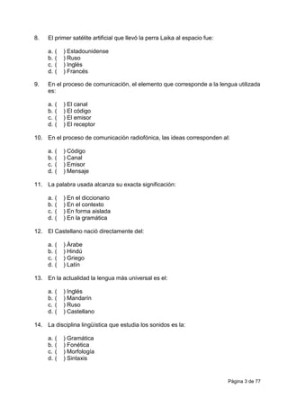 Página 3 de 77
8. El primer satélite artificial que llevó la perra Laika al espacio fue:
a. ( ) Estadounidense
b. ( ) Ruso
c. ( ) Inglés
d. ( ) Francés
9. En el proceso de comunicación, el elemento que corresponde a la lengua utilizada
es:
a. ( ) El canal
b. ( ) El código
c. ( ) El emisor
d. ( ) El receptor
10. En el proceso de comunicación radiofónica, las ideas corresponden al:
a. ( ) Código
b. ( ) Canal
c. ( ) Emisor
d. ( ) Mensaje
11. La palabra usada alcanza su exacta significación:
a. ( ) En el diccionario
b. ( ) En el contexto
c. ( ) En forma aislada
d. ( ) En la gramática
12. El Castellano nació directamente del:
a. ( ) Árabe
b. ( ) Hindú
c. ( ) Griego
d. ( ) Latín
13. En la actualidad la lengua más universal es el:
a. ( ) Inglés
b. ( ) Mandarín
c. ( ) Ruso
d. ( ) Castellano
14. La disciplina lingüística que estudia los sonidos es la:
a. ( ) Gramática
b. ( ) Fonética
c. ( ) Morfología
d. ( ) Sintaxis
 