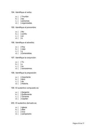 Página 30 de 77
194. Identifique el verbo:
a. ( ) Triunfan
b. ( ) las
c. ( ) personas
d. ( ) organizadas.
195. Identifique el pronombre:
a. ( ) No
b. ( ) confío
c. ( ) en
d. ( ) ti.
196. Identifique el adverbio:
a. ( ) Hoy
b. ( ) viajo
c. ( ) a
d. ( ) Esmeraldas.
197. Identifique la conjunción:
a. ( ) Tú
b. ( ) y
c. ( ) yo
d. ( ) venceremos.
198. Identifique la preposición
a. ( ) Importante
b. ( ) libro
c. ( ) de
d. ( ) Historia.
199. El sustantivo compuesto es:
a. ( ) Sargento
b. ( ) Subteniente
c. ( ) Teniente
d. ( ) Capitán
200. El sustantivo derivado es:
a. ( ) iglesia
b. ( ) altar
c. ( ) cruz
d. ( ) campanario
 