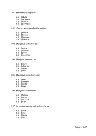 Página 31 de 77
201. El sustantivo propio es:
a. ( ) Quito
b. ( ) provincia
c. ( ) cantón
d. ( ) parroquia
202. Está en femenino plural la palabra:
a. ( ) buena
b. ( ) bueno
c. ( ) buenas
d. ( ) Buenos
203. El adjetivo calificativo es:
a. ( ) estos
b. ( ) atentos
c. ( ) pocos
d. ( ) nuestros
204. El adjetivo posesivo es:
a. ( ) suave
b. ( ) algunos
c. ( ) aquel
d. ( ) mío
205. El adjetivo demostrativo es:
a. ( ) ese
b. ( ) amable
c. ( ) sexto
d. ( ) tuyo
206. El adjetivo indefinido es:
a. ( ) felices
b. ( ) suyos
c. ( ) muchos
d. ( ) Cien
207. La preposición que indica dirección es:
a. ( ) ante
b. ( ) con
c. ( ) hacia
d. ( ) Sin
 
