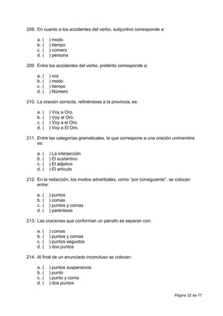 Página 32 de 77
208. En cuanto a los accidentes del verbo, subjuntivo corresponde a:
a. ( ) modo
b. ( ) tiempo
c. ( ) número
d. ( ) persona
209. Entre los accidentes del verbo, pretérito corresponde a:
a. ( ) voz
b. ( ) modo
c. ( ) tiempo
d. ( ) Número
210. La oración correcta, refiriéndose a la provincia, es:
a. ( ) Voy a Oro.
b. ( ) Voy al Oro.
c. ( ) Voy a el Oro.
d. ( ) Voy a El Oro.
211. Entre las categorías gramaticales, la que correspone a una oración unimembre
es:
a. ( ) La interjección
b. ( ) El sustantivo
c. ( ) El adjetivo
d. ( ) El artículo
212. En la redacción, los modos adverbiales, como “por consiguiente”, se colocan
entre:
a. ( ) puntos
b. ( ) comas
c. ( ) puntos y comas
d. ( ) paréntesis
213. Las oraciones que conforman un párrafo se separan con:
a. ( ) comas
b. ( ) puntos y comas
c. ( ) puntos seguidos
d. ( ) dos puntos
214. Al final de un enunciado inconcluso se colocan:
a. ( ) puntos suspensivos
b. ( ) punto
c. ( ) punto y coma
d. ( ) dos puntos
 