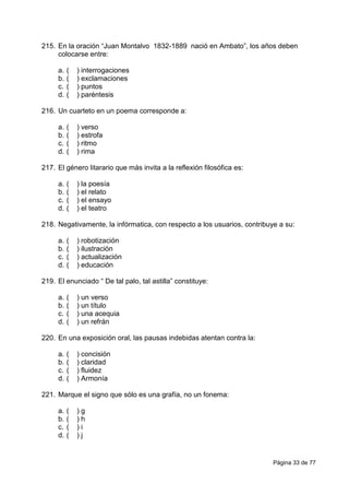 Página 33 de 77
215. En la oración “Juan Montalvo 1832-1889 nació en Ambato”, los años deben
colocarse entre:
a. ( ) interrogaciones
b. ( ) exclamaciones
c. ( ) puntos
d. ( ) paréntesis
216. Un cuarteto en un poema corresponde a:
a. ( ) verso
b. ( ) estrofa
c. ( ) ritmo
d. ( ) rima
217. El género litarario que más invita a la reflexión filosófica es:
a. ( ) la poesía
b. ( ) el relato
c. ( ) el ensayo
d. ( ) el teatro
218. Negativamente, la infórmatica, con respecto a los usuarios, contribuye a su:
a. ( ) robotización
b. ( ) ilustración
c. ( ) actualización
d. ( ) educación
219. El enunciado “ De tal palo, tal astilla” constituye:
a. ( ) un verso
b. ( ) un título
c. ( ) una acequia
d. ( ) un refrán
220. En una exposición oral, las pausas indebidas atentan contra la:
a. ( ) concisión
b. ( ) claridad
c. ( ) fluidez
d. ( ) Armonía
221. Marque el signo que sólo es una grafía, no un fonema:
a. ( ) g
b. ( ) h
c. ( ) i
d. ( ) j
 
