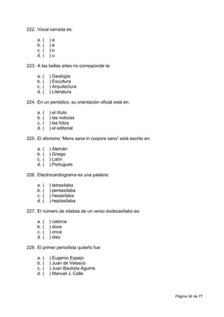 Página 34 de 77
222. Vocal cerrada es:
a. ( ) a
b. ( ) e
c. ( ) o
d. ( ) u
223. A las bellas artes no corresponde la:
a. ( ) Geología
b. ( ) Escultura
c. ( ) Arquitectura
d. ( ) Literatura
224. En un periódico, su orientación oficial está en:
a. ( ) el título
b. ( ) las noticias
c. ( ) las fotos
d. ( ) el editorial
225. El aforismo “Mens sana in corpore sano” está escrito en:
a. ( ) Alemán
b. ( ) Griego
c. ( ) Latín
d. ( ) Portugués
226. Electrocardiograma es una palabra:
a. ( ) tetrasílaba
b. ( ) pentasílaba
c. ( ) hexasílaba
d. ( ) heptasílaba
227. El número de sílabas de un verso dodecasílabo es:
a. ( ) catorce
b. ( ) doce
c. ( ) once
d. ( ) diez
228. El primer periodista quiteño fue:
a. ( ) Eugenio Espejo
b. ( ) Juan de Velasco
c. ( ) Juan Bautista Aguirre
d. ( ) Manuel J. Calle
 
