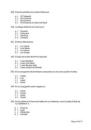 Página 35 de 77
229. El primer periódico de nuestra Historia es:
a. ( ) El Telégrafo
b. ( ) El Comercio
c. ( ) El Universo
d. ( ) Primicias de la Cultura de Quito
230. La lengua oficial de los Incas fue el:
a. ( ) Guaraní
b. ( ) Araucano
c. ( ) Quichua
d. ( ) Chibcha
231. El Himno Nacional es:
a. ( ) un cuento
b. ( ) una fábula
c. ( ) un poema
d. ( ) un ensayo
232. El autor de la letra del Himno Nacional:
a. ( ) Juan Montalvo
b. ( ) Juan León Mera
c. ( ) Juan Benigno Vela
d. ( ) José Joaquín de Olmedo
233. En la conjugación de los tiempos compuestos se usa como auxiliar el verbo:
a. ( ) haber
b. ( ) ser
c. ( ) estar
d. ( ) tener
234. En su conjugación verbo irregular es:
a. ( ) amar
b. ( ) temer
c. ( ) partir
d. ( ) hacer
235. Por la calidad en la forma de hablar de sus habitantes, se le ha dado el título de
“La Castellana” a:
a. ( ) Cuenca
b. ( ) Loja
c. ( ) Riobamba
d. ( ) Ambato
 
