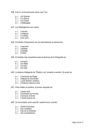 Página 36 de 77
236. A la LL se la pronuncia como una Y en:
a. ( ) El Oriente
b. ( ) La Sierra
c. ( ) La Costa
d. ( ) Galápagos
237. Los Neologismos son voces:
a. ( ) nuevas
b. ( ) antiguas
c. ( ) muertas
d. ( ) por venir
238. El estudio introductorio de una obra literaria se denomina:
a. ( ) resumen
b. ( ) epílogo
c. ( ) prólogo
d. ( ) indice
239. El sentido más importante para el dominio de la Ortografía es:
a. ( ) el tacto
b. ( ) el olfato
c. ( ) el oído
d. ( ) la vista
240. La lectura inteligente de “Platero y yo” enseña a escribir. Su autor es:
a. ( ) Fernando de Rojas
b. ( ) Miguel de Cervantes
c. ( ) Juan Ramón Jiménez
d. ( ) Federico García Lorca
241. Para hablar en público, el primer requisito es:
a. ( ) Vestir bien
b. ( ) Controlar los nervios
c. ( ) Conocer el tema
d. ( ) Tener buena voz
242. Un enunciado, oral o escrito, queda trunco cuando:
a. ( ) Está inconcluso
b. ( ) Es completo
c. ( ) No se lo entiende
d. ( ) Es contradictorio
 