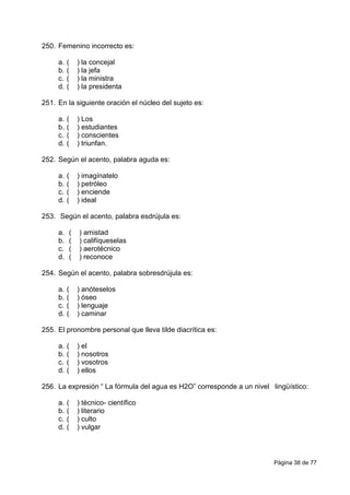 Página 38 de 77
250. Femenino incorrecto es:
a. ( ) la concejal
b. ( ) la jefa
c. ( ) la ministra
d. ( ) la presidenta
251. En la siguiente oración el núcleo del sujeto es:
a. ( ) Los
b. ( ) estudiantes
c. ( ) conscientes
d. ( ) triunfan.
252. Según el acento, palabra aguda es:
a. ( ) imagínatelo
b. ( ) petróleo
c. ( ) enciende
d. ( ) ideal
253. Según el acento, palabra esdrújula es:
a. ( ) amistad
b. ( ) califíqueselas
c. ( ) aerotécnico
d. ( ) reconoce
254. Según el acento, palabra sobresdrújula es:
a. ( ) anóteselos
b. ( ) óseo
c. ( ) lenguaje
d. ( ) caminar
255. El pronombre personal que lleva tilde diacrítica es:
a. ( ) el
b. ( ) nosotros
c. ( ) vosotros
d. ( ) ellos
256. La expresión “ La fórmula del agua es H2O” corresponde a un nivel lingüístico:
a. ( ) técnico- científico
b. ( ) literario
c. ( ) culto
d. ( ) vulgar
 