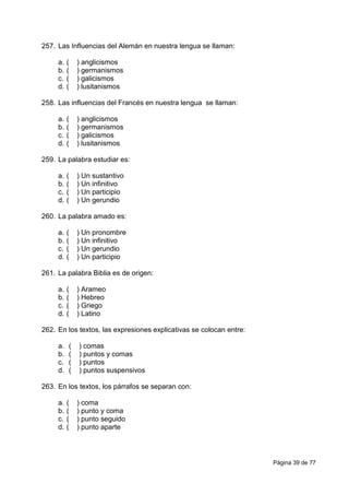 Página 39 de 77
257. Las Influencias del Alemán en nuestra lengua se llaman:
a. ( ) anglicismos
b. ( ) germanismos
c. ( ) galicismos
d. ( ) lusitanismos
258. Las influencias del Francés en nuestra lengua se llaman:
a. ( ) anglicismos
b. ( ) germanismos
c. ( ) galicismos
d. ( ) lusitanismos
259. La palabra estudiar es:
a. ( ) Un sustantivo
b. ( ) Un infinitivo
c. ( ) Un participio
d. ( ) Un gerundio
260. La palabra amado es:
a. ( ) Un pronombre
b. ( ) Un infinitivo
c. ( ) Un gerundio
d. ( ) Un participio
261. La palabra Biblia es de origen:
a. ( ) Arameo
b. ( ) Hebreo
c. ( ) Griego
d. ( ) Latino
262. En los textos, las expresiones explicativas se colocan entre:
a. ( ) comas
b. ( ) puntos y comas
c. ( ) puntos
d. ( ) puntos suspensivos
263. En los textos, los párrafos se separan con:
a. ( ) coma
b. ( ) punto y coma
c. ( ) punto seguido
d. ( ) punto aparte
 