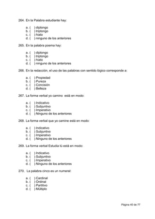 Página 40 de 77
264. En la Palabra estudiante hay:
a. ( ) diptongo
b. ( ) triptongo
c. ( ) hiato
d. ( ) ninguno de los anteriores
265. En la palabra poema hay:
a. ( ) diptongo
b. ( ) triptongo
c. ( ) hiato
d. ( ) ninguno de los anteriores
266. En la redacción, el uso de las palabras con sentido lógico corresponde a:
a. ( ) Propiedad
b. ( ) Pureza
c. ( ) Concisión
d. ( ) Belleza
267. La forma verbal yo camino está en modo:
a. ( ) Indicativo
b. ( ) Subjuntivo
c. ( ) Imperativo
d. ( ) Ninguno de los anteriores
268. La forma verbal que yo camine está en modo:
a. ( ) Indicativo
b. ( ) Subjuntivo
c. ( ) Imperativo
d. ( ) Ninguno de los anteriores
269. La forma verbal Estudia tú está en modo:
a. ( ) Indicativo
b. ( ) Subjuntivo
c. ( ) Imperativo
d. ( ) Ninguno de los anteriores
270. La palabra cinco es un numeral:
a. ( ) Cardinal
b. ( ) Ordinal
c. ( ) Partitivo
d. ( ) Múltiplo
 