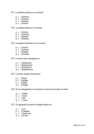 Página 41 de 77
271. La palabra quinto es un numeral:
a. ( ) Cardinal
b. ( ) Partitivo
c. ( ) Múltiplo
d. ( ) Ordinal
272. La palabra triple es un numeral:
a. ( ) Ordinal
b. ( ) Cardinal
c. ( ) Múltiplo
d. ( ) Partitivo
273. La palabra treintavo es un numeral:
a. ( ) Ordinal
b. ( ) Partitivo
c. ( ) Múltiplo
d. ( ) Cardinal
274. La forma bien conjugada es:
a. ( ) Satisfaceré
b. ( ) Satisfacerás
c. ( ) Satisfacerá
d. ( ) Satisfaremos
275. La forma verbal incorrecta es:
a. ( ) Plego
b. ( ) Pliegas
c. ( ) Pliega
d. ( ) Pliegan
276. En la conjugación en voz pasiva se usa como auxiliar el verbo:
a. ( ) Haber
b. ( ) Estar
c. ( ) Ser
d. ( ) Tener
277. En siguiente la oración el objeto directo es :
a. ( ) Los
b. ( ) Cadetes
c. ( ) desarman
d. ( ) el fusil.
 