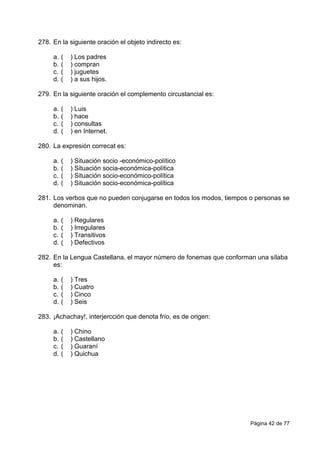 Página 42 de 77
278. En la siguiente oración el objeto indirecto es:
a. ( ) Los padres
b. ( ) compran
c. ( ) juguetes
d. ( ) a sus hijos.
279. En la siguiente oración el complemento circustancial es:
a. ( ) Luis
b. ( ) hace
c. ( ) consultas
d. ( ) en Internet.
280. La expresión correcat es:
a. ( ) Situación socio -económico-político
b. ( ) Situación socia-económica-política
c. ( ) Situación socio-económico-política
d. ( ) Situación socio-económica-política
281. Los verbos que no pueden conjugarse en todos los modos, tiempos o personas se
denominan.
a. ( ) Regulares
b. ( ) Irregulares
c. ( ) Transitivos
d. ( ) Defectivos
282. En la Lengua Castellana, el mayor número de fonemas que conforman una sílaba
es:
a. ( ) Tres
b. ( ) Cuatro
c. ( ) Cinco
d. ( ) Seis
283. ¡Achachay!, interjercción que denota frío, es de origen:
a. ( ) Chino
b. ( ) Castellano
c. ( ) Guaraní
d. ( ) Quichua
 