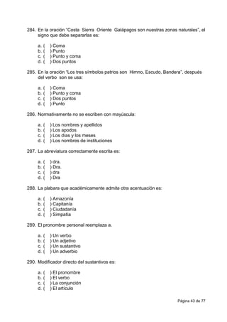 Página 43 de 77
284. En la oración “Costa Sierra Oriente Galápagos son nuestras zonas naturales”, el
signo que debe separarlas es:
a. ( ) Coma
b. ( ) Punto
c. ( ) Punto y coma
d. ( ) Dos puntos
285. En la oración “Los tres símbolos patrios son Himno, Escudo, Bandera”, después
del verbo son se usa:
a. ( ) Coma
b. ( ) Punto y coma
c. ( ) Dos puntos
d. ( ) Punto
286. Normativamente no se escriben con mayúscula:
a. ( ) Los nombres y apellidos
b. ( ) Los apodos
c. ( ) Los días y los meses
d. ( ) Los nombres de instituciones
287. La abreviatura correctamente escrita es:
a. ( ) dra.
b. ( ) Dra.
c. ( ) dra
d. ( ) Dra
288. La plabara que académicamente admite otra acentuación es:
a. ( ) Amazonía
b. ( ) Capitanía
c. ( ) Ciudadanía
d. ( ) Simpatía
289. El pronombre personal reemplaza a.
a. ( ) Un verbo
b. ( ) Un adjetivo
c. ( ) Un sustantivo
d. ( ) Un adverbio
290. Modificador directo del sustantivos es:
a. ( ) El pronombre
b. ( ) El verbo
c. ( ) La conjunción
d. ( ) El artículo
 
