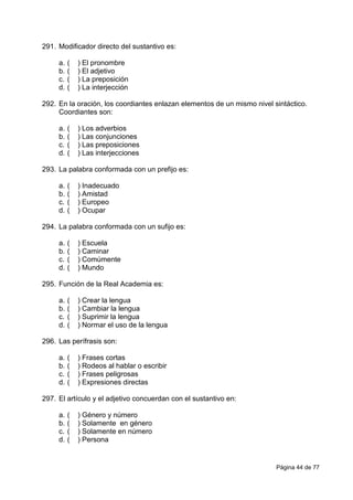 Página 44 de 77
291. Modificador directo del sustantivo es:
a. ( ) El pronombre
b. ( ) El adjetivo
c. ( ) La preposición
d. ( ) La interjección
292. En la oración, los coordiantes enlazan elementos de un mismo nivel sintáctico.
Coordiantes son:
a. ( ) Los adverbios
b. ( ) Las conjunciones
c. ( ) Las preposiciones
d. ( ) Las interjecciones
293. La palabra conformada con un prefijo es:
a. ( ) Inadecuado
b. ( ) Amistad
c. ( ) Europeo
d. ( ) Ocupar
294. La palabra conformada con un sufijo es:
a. ( ) Escuela
b. ( ) Caminar
c. ( ) Comúmente
d. ( ) Mundo
295. Función de la Real Academia es:
a. ( ) Crear la lengua
b. ( ) Cambiar la lengua
c. ( ) Suprimir la lengua
d. ( ) Normar el uso de la lengua
296. Las perífrasis son:
a. ( ) Frases cortas
b. ( ) Rodeos al hablar o escribir
c. ( ) Frases peligrosas
d. ( ) Expresiones directas
297. El artículo y el adjetivo concuerdan con el sustantivo en:
a. ( ) Género y número
b. ( ) Solamente en género
c. ( ) Solamente en número
d. ( ) Persona
 