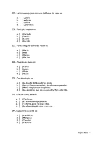 Página 46 de 77
305. La forma conjugada correcta del futuro de valer es:
a. ( ) Valeré
b. ( ) Valerás
c. ( ) Valdrá
d. ( ) Valeremos
306. Participio irregular es:
a. ( ) Cantado
b. ( ) Sentido
c. ( ) Escrito
d. ( ) Servido
307. Forma irregular del verbo hacer es:
a. ( ) Hacía
b. ( ) Hice
c. ( ) Hacías
d. ( ) Hacían
308. Adverbio de duda es:
a. ( ) Cerca
b. ( ) Antes
c. ( ) Mejor
d. ( ) Quizá
309. Oración simple es:
a. ( ) La Capital del Ecuador es Quito.
b. ( ) Los profesores enseñan y los alumnos aprenden.
c. ( ) María me pidió que la ayudara.
d. ( ) Las personas que se preparan triunfan en la vida.
310. Oración compuesta es:
a. ( ) Veo llover.
b. ( ) El mundo tiene problemas.
c. ( ) Te llamo, pero no respondes.
d. ( ) La alteración del clima preocupa.
311. Sustantivo concreto es:
1. ( ) Amabilidad
2. ( ) Mariposa
3. ( ) Voluntad
4. ( ) Capricho
 