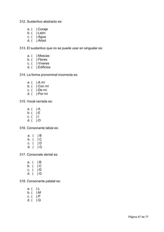 Página 47 de 77
312. Sustantivo abstracto es:
a. ( ) Coraje
b. ( ) León
c. ( ) Agua
d. ( ) Árbol
313. El sustantivo que no se puede usar en singualar es:
a. ( ) Moscas
b. ( ) Flores
c. ( ) Víveres
d. ( ) Edificios
314. La forma pronominal incorrecta es:
a. ( ) A mí
b. ( ) Con mí
c. ( ) De mí
d. ( ) Por mí
315. Vocal cerrada es:
a. ( ) A
b. ( ) E
c. ( ) I
d. ( ) O
316. Consonante labial es:
a. ( ) B
b. ( ) C
c. ( ) D
d. ( ) G
317. Consonate dental es:
a. ( ) B
b. ( ) C
c. ( ) D
d. ( ) G
318. Consonante palatal es:
a. ( ) L
b. ( ) M
c. ( ) P
d. ( ) Q
 