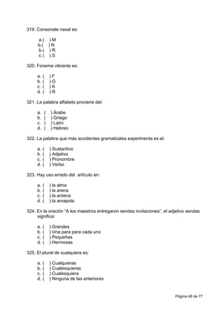 Página 48 de 77
319. Consonate nasal es:
a.( ) M
b.( ) N
b.( ) R
c.( ) S
320. Fonema vibrante es:
a. ( ) F
b. ( ) G
c. ( ) K
d. ( ) R
321. La palabra alfabeto proviene del:
a. ( ) Árabe
b. ( ) Griego
c. ( ) Latín
d. ( ) Hebreo
322. La palabra que más accidentes gramaticales experimenta es el:
a. ( ) Sustantivo
b. ( ) Adjetivo
c. ( ) Pronombre
d. ( ) Verbo
323. Hay uso errado del artículo en:
a. ( ) la alma
b. ( ) la arena
c. ( ) la antena
d. ( ) la amapola
324. En la oración “A los maestros entregaron sendas invitaciones”, el adjetivo sendas
significa:
a. ( ) Grandes
b. ( ) Una para para cada uno
c. ( ) Pequeñas
d. ( ) Hermosas
325. El plural de cualquiera es:
a. ( ) Cualquieras
b. ( ) Cualesquieras
c. ( ) Cualesquiera
d. ( ) Ninguna de las anteriores
 