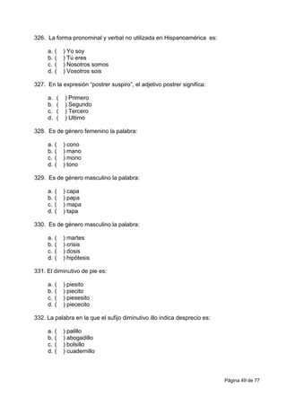 Página 49 de 77
326. La forma pronominal y verbal no utilizada en Hispanoamérica es:
a. ( ) Yo soy
b. ( ) Tú eres
c. ( ) Nosotros somos
d. ( ) Vosotros sois
327. En la expresión “postrer suspiro”, el adjetivo postrer significa:
a. ( ) Primero
b. ( ) Segundo
c. ( ) Tercero
d. ( ) Ultimo
328. Es de género femenino la palabra:
a. ( ) cono
b. ( ) mano
c. ( ) mono
d. ( ) tono
329. Es de género masculino la palabra:
a. ( ) capa
b. ( ) papa
c. ( ) mapa
d. ( ) tapa
330. Es de género masculino la palabra:
a. ( ) martes
b. ( ) crisis
c. ( ) dosis
d. ( ) hipótesis
331. El diminutivo de pie es:
a. ( ) piesito
b. ( ) piecito
c. ( ) piesesito
d. ( ) piececito
332. La palabra en la que el sufijo diminutivo illo indica desprecio es:
a. ( ) palillo
b. ( ) abogadillo
c. ( ) bolsillo
d. ( ) cuadernillo
 