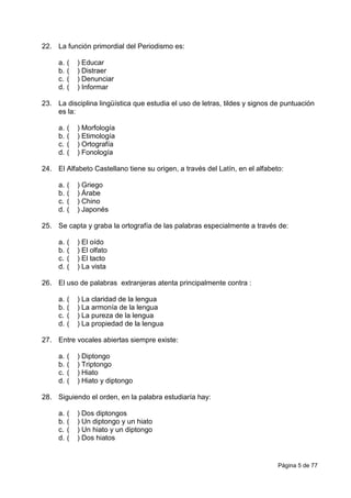 Página 5 de 77
22. La función primordial del Periodismo es:
a. ( ) Educar
b. ( ) Distraer
c. ( ) Denunciar
d. ( ) Informar
23. La disciplina lingüística que estudia el uso de letras, tildes y signos de puntuación
es la:
a. ( ) Morfología
b. ( ) Etimología
c. ( ) Ortografía
d. ( ) Fonología
24. El Alfabeto Castellano tiene su origen, a través del Latín, en el alfabeto:
a. ( ) Griego
b. ( ) Árabe
c. ( ) Chino
d. ( ) Japonés
25. Se capta y graba la ortografía de las palabras especialmente a través de:
a. ( ) El oído
b. ( ) El olfato
c. ( ) El tacto
d. ( ) La vista
26. El uso de palabras extranjeras atenta principalmente contra :
a. ( ) La claridad de la lengua
b. ( ) La armonía de la lengua
c. ( ) La pureza de la lengua
d. ( ) La propiedad de la lengua
27. Entre vocales abiertas siempre existe:
a. ( ) Diptongo
b. ( ) Triptongo
c. ( ) Hiato
d. ( ) Hiato y diptongo
28. Siguiendo el orden, en la palabra estudiaría hay:
a. ( ) Dos diptongos
b. ( ) Un diptongo y un hiato
c. ( ) Un hiato y un diptongo
d. ( ) Dos hiatos
 
