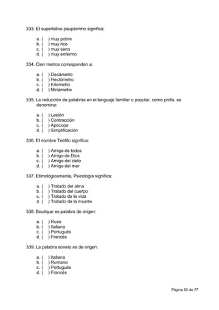 Página 50 de 77
333. El superlativo paupérrimo significa:
a. ( ) muy pobre
b. ( ) muy rico
c. ( ) muy sano
d. ( ) muy enfermo
334. Cien metros corresponden a:
a. ( ) Decámetro
b. ( ) Hectómetro
c. ( ) Kílometro
d. ( ) Miriámetro
335. La reducción de palabras en el lenguaje familiar o popular, como profe, se
denomina:
a. ( ) Lesión
b. ( ) Contracción
c. ( ) Apócope
d. ( ) Simplificación
336. El nombre Teófilo significa:
a. ( ) Amigo de todos
b. ( ) Amigo de Dios
c. ( ) Amigo del cielo
d. ( ) Amigo del mar
337. Etimológicamente, Psicología significa:
a. ( ) Tratado del alma
b. ( ) Tratado del cuerpo
c. ( ) Tratado de la vida
d. ( ) Tratado de la muerte
338. Boutique es palabra de origen:
a. ( ) Ruso
b. ( ) Italiano
c. ( ) Portugués
d. ( ) Francés
339. La palabra soneto es de origen:
a. ( ) Italiano
b. ( ) Rumano
c. ( ) Portugués
d. ( ) Francés
 