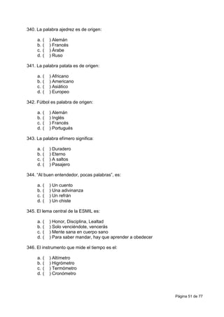 Página 51 de 77
340. La palabra ajedrez es de origen:
a. ( ) Alemán
b. ( ) Francés
c. ( ) Árabe
d. ( ) Ruso
341. La palabra patata es de origen:
a. ( ) Africano
b. ( ) Americano
c. ( ) Asiático
d. ( ) Europeo
342. Fútbol es palabra de origen:
a. ( ) Alemán
b. ( ) Inglés
c. ( ) Francés
d. ( ) Portugués
343. La palabra efímero significa:
a. ( ) Duradero
b. ( ) Eterno
c. ( ) A saltos
d. ( ) Pasajero
344. “Al buen entendedor, pocas palabras”, es:
a. ( ) Un cuento
b. ( ) Una adivinanza
c. ( ) Un refrán
d. ( ) Un chiste
345. El lema central de la ESMIL es:
a. ( ) Honor, Disciplina, Lealtad
b. ( ) Solo venciéndote, vencerás
c. ( ) Mente sana en cuerpo sano
d. ( ) Para saber mandar, hay que aprender a obedecer
346. El instrumento que mide el tiempo es el:
a. ( ) Altímetro
b. ( ) Higrómetro
c. ( ) Termómetro
d. ( ) Cronómetro
 