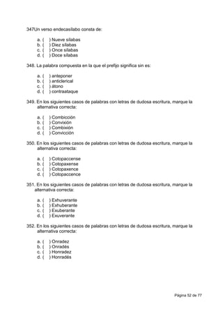 Página 52 de 77
347Un verso endecasílabo consta de:
a. ( ) Nueve sílabas
b. ( ) Diez sílabas
c. ( ) Once sílabas
d. ( ) Doce sílabas
348. La palabra compuesta en la que el prefijo significa sin es:
a. ( ) anteponer
b. ( ) anticlerical
c. ( ) átono
d. ( ) contraataque
349. En los siguientes casos de palabras con letras de dudosa escritura, marque la
alternativa correcta:
a. ( ) Combicción
b. ( ) Convixión
c. ( ) Combixión
d. ( ) Convicción
350. En los siguientes casos de palabras con letras de dudosa escritura, marque la
alternativa correcta:
a. ( ) Cotopaccense
b. ( ) Cotopaxense
c. ( ) Cotopaxence
d. ( ) Cotopaccence
351. En los siguientes casos de palabras con letras de dudosa escritura, marque la
alternativa correcta:
a. ( ) Exhuverante
b. ( ) Exhuberante
c. ( ) Exuberante
d. ( ) Exuverante
352. En los siguientes casos de palabras con letras de dudosa escritura, marque la
alternativa correcta:
a. ( ) Onradez
b. ( ) Onradés
c. ( ) Honradez
d. ( ) Honradés
 