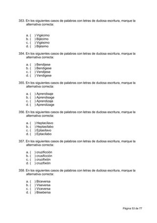 Página 53 de 77
353. En los siguientes casos de palabras con letras de dudosa escritura, marque la
alternativa correcta:
a. ( ) Vigécimo
b. ( ) Bijécimo
c. ( ) Vigésimo
d. ( ) Bijésimo
354. En los siguientes casos de palabras con letras de dudosa escritura, marque la
alternativa correcta:
a. ( ) Bendijese
b. ( ) Bendigese
c. ( ) Vendijese
d. ( ) Vendigese
355. En los siguientes casos de palabras con letras de dudosa escritura, marque la
alternativa correcta:
a. ( ) Aprendisaje
b. ( ) Aprendisage
c. ( ) Aprendizaje
d. ( ) Aprendizage
356. En los siguientes casos de palabras con letras de dudosa escritura, marque la
alternativa correcta:
a. ( ) Heptacílavo
b. ( ) Heptasílabo
c. ( ) Eptasílavo
d. ( ) Eptacílabo
357. En los siguientes casos de palabras con letras de dudosa escritura, marque la
alternativa correcta:
a. ( ) cruzificción
b. ( ) crusificción
c. ( ) crucifixión
d. ( ) cruzifixión
358. En los siguientes casos de palabras con letras de dudosa escritura, marque la
alternativa correcta:
a. ( ) Biceversa
b. ( ) Viseversa
c. ( ) Viceversa
d. ( ) Bisebersa
 