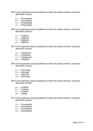 Página 55 de 77
365. En los siguientes casos de palabras con letras de dudosa escritura, marque la
alternativa correcta:
a. ( ) Provabilidad
b. ( ) Provavilidad
c. ( ) Probabilidad
d. ( ) Probavilidad
366. En los siguientes casos de palabras con letras de dudosa escritura, marque la
alternativa correcta:
a. ( ) Vijésimo
b. ( ) Vigésimo
c. ( ) Bigésimo
d. ( ) Bijésimo
367. En los siguientes casos de palabras con letras de dudosa escritura, marque la
alternativa correcta:
a. ( ) Interjección
b. ( ) Intergexión
c. ( ) Intergección
d. ( ) nterjexión
368. En los siguientes casos de palabras con letras de dudosa escritura, marque la
alternativa correcta:
a. ( ) Almuhada
b. ( ) Almuada
c. ( ) Almoada
d. ( ) Almohada
369. En los siguientes casos de palabras con letras de dudosa escritura, marque la
alternativa correcta:
a. ( ) sivilidad
b. ( ) cibilidad
c. ( ) civilidad
d. ( ) vilidad
370. En los siguientes casos de palabras con letras de dudosa escritura, marque la
alternativa correcta:
a. ( ) provavilidad
b. ( ) probabilidad
c. ( ) provabilidad
d. ( ) probabilidad
 